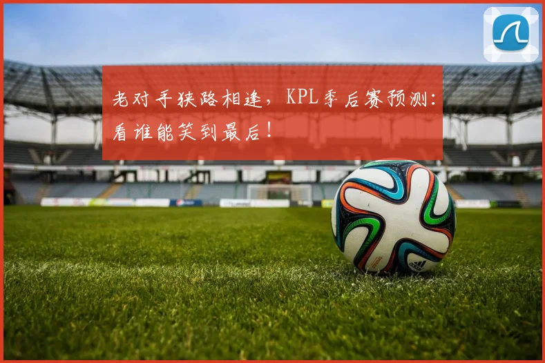 老对手狭路相逢，KPL季后赛预测：看谁能笑到最后！