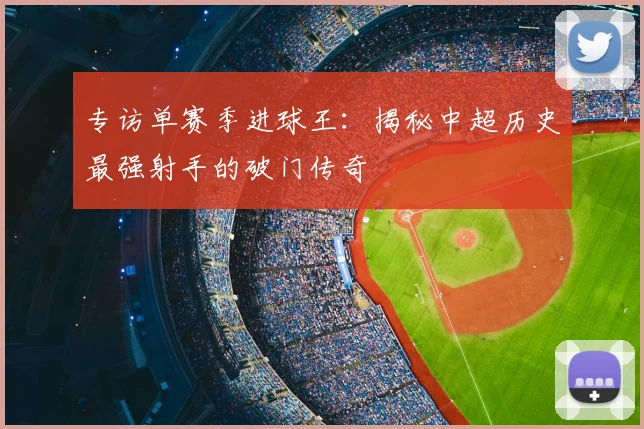 专访单赛季进球王：揭秘中超历史最强射手的破门传奇