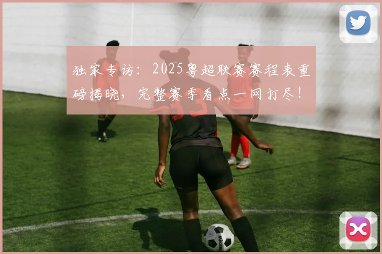 独家专访：2025粤超联赛赛程表重磅揭晓，完整赛季看点一网打尽！