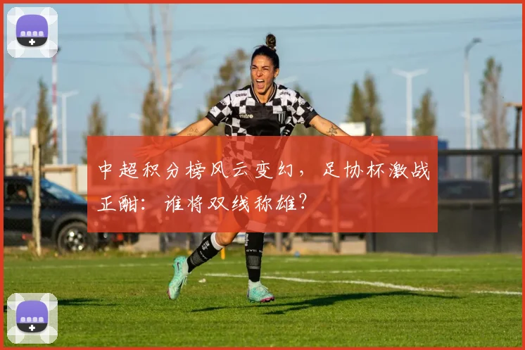 中超积分榜风云变幻，足协杯激战正酣：谁将双线称雄？