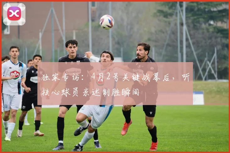 独家专访：4月2号关键战幕后，听核心球员亲述制胜瞬间