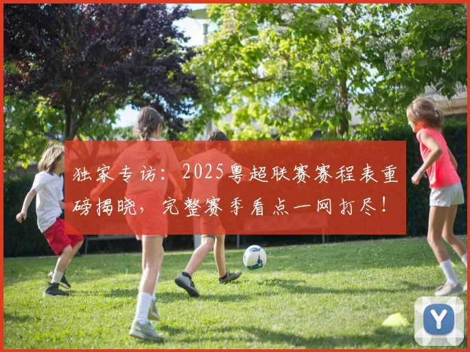 独家专访：2025粤超联赛赛程表重磅揭晓，完整赛季看点一网打尽！