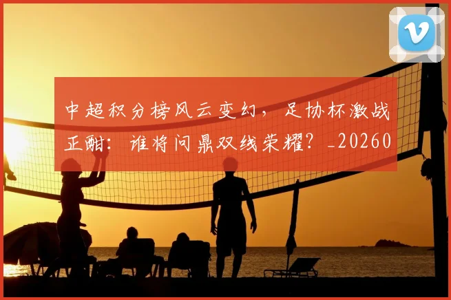 中超积分榜风云变幻，足协杯激战正酣：谁将问鼎双线荣耀？_20260609201409