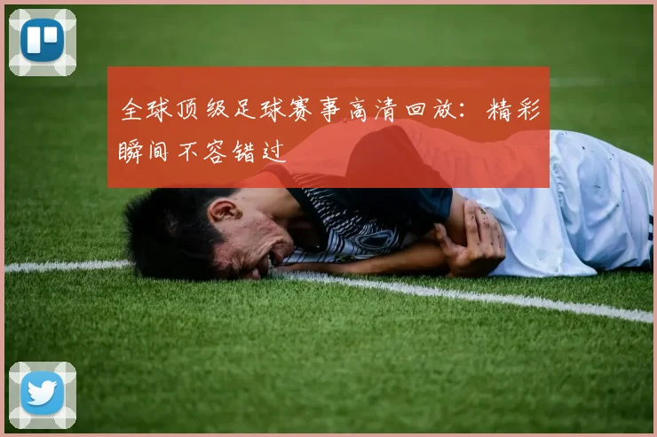 全球顶级足球赛事高清回放:精彩瞬间不容错过