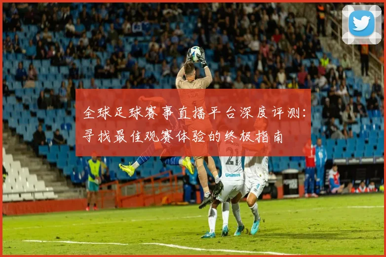全球足球赛事直播平台深度评测：寻找最佳观赛体验的终极指南