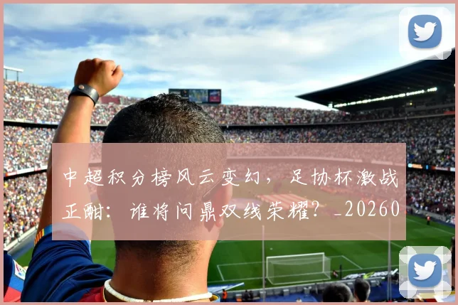 中超积分榜风云变幻，足协杯激战正酣：谁将问鼎双线荣耀？_20260609201409